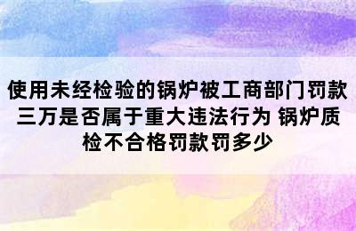 使用未经检验的锅炉被工商部门罚款三万是否属于重大违法行为 锅炉质检不合格罚款罚多少